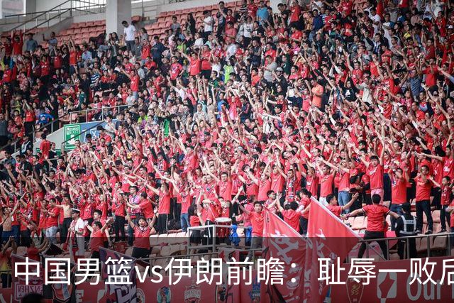 中国男篮vs伊朗前瞻：耻辱一败后需振作 胡金秋率队全力争铜牌